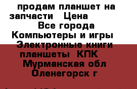 продам планшет на запчасти › Цена ­ 1 000 - Все города Компьютеры и игры » Электронные книги, планшеты, КПК   . Мурманская обл.,Оленегорск г.